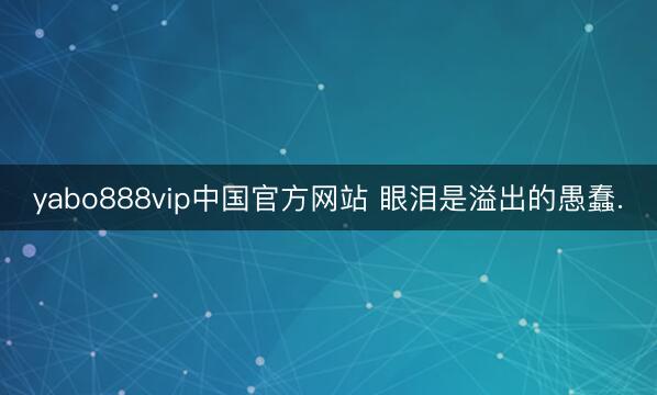 yabo888vip中国官方网站 眼泪是溢出的愚蠢.