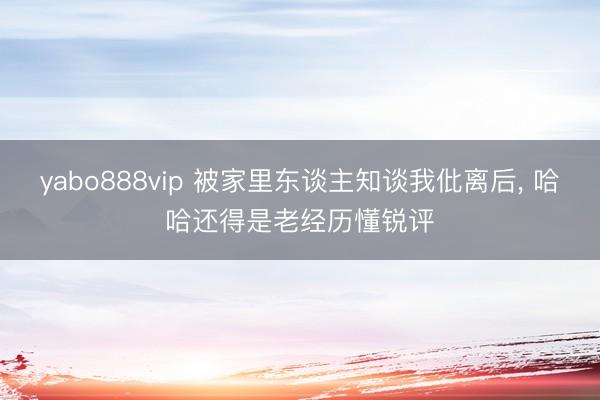 yabo888vip 被家里东谈主知谈我仳离后， 哈哈还得是老经历懂锐评