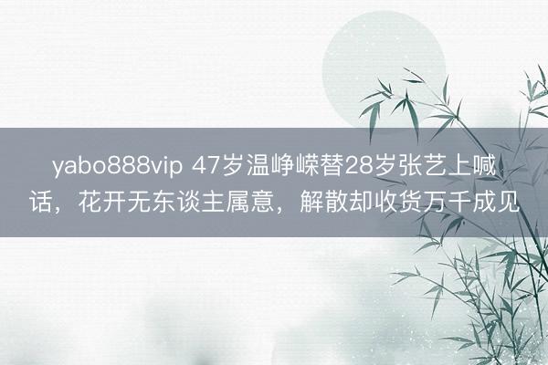 yabo888vip 47岁温峥嵘替28岁张艺上喊话，花开无东谈主属意，解散却收货万千成见