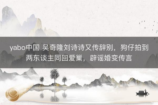 yabo中国 吴奇隆刘诗诗又传辞别，狗仔拍到两东谈主同回爱巢，辟谣婚变传言