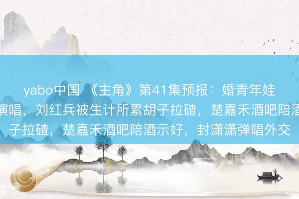 yabo中国 《主角》第41集预报:婚青年娃的忆秦娥满心理着复出演唱,刘红兵被生计所累胡子拉碴,楚嘉禾酒吧陪酒示好,封潇潇弹唱外交