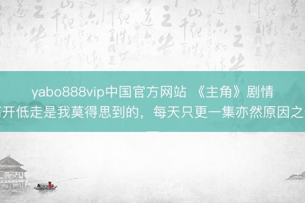 yabo888vip中国官方网站 《主角》剧情高开低走是我莫得思到的，每天只更一集亦然原因之一