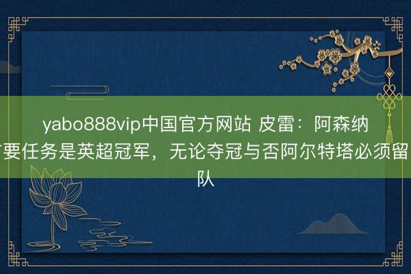 yabo888vip中国官方网站 皮雷：阿森纳首要任务是英超冠军，无论夺冠与否阿尔特塔必须留队