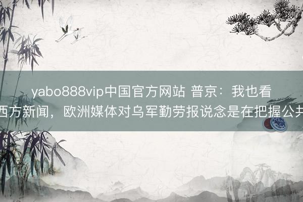yabo888vip中国官方网站 普京：我也看西方新闻，欧洲媒体对乌军勤劳报说念是在把握公共