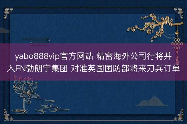 yabo888vip官方网站 精密海外公司行将并入FN勃朗宁集团 对准英国国防部将来刀兵订单