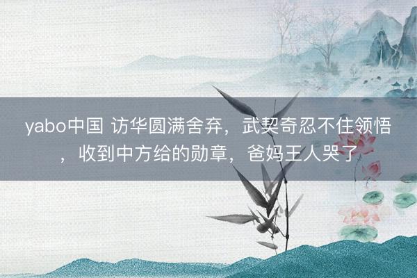 yabo中国 访华圆满舍弃，武契奇忍不住领悟，收到中方给的勋章，爸妈王人哭了
