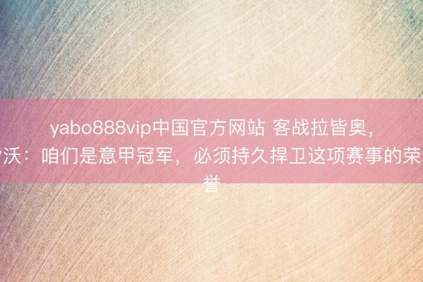 yabo888vip中国官方网站 客战拉皆奥，皆沃：咱们是意甲冠军，必须持久捍卫这项赛事的荣誉