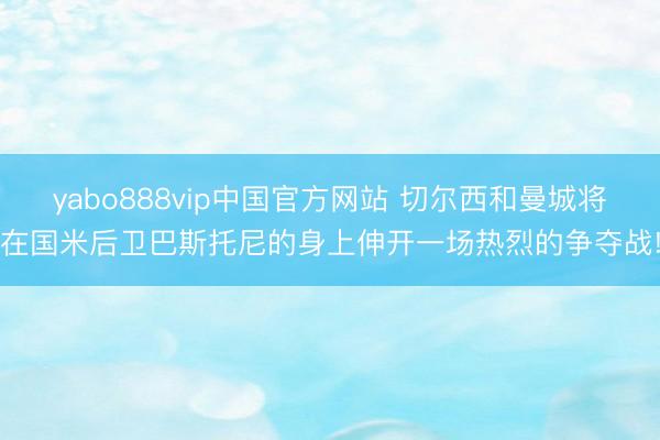 yabo888vip中国官方网站 切尔西和曼城将在国米后卫巴斯托尼的身上伸开一场热烈的争夺战!