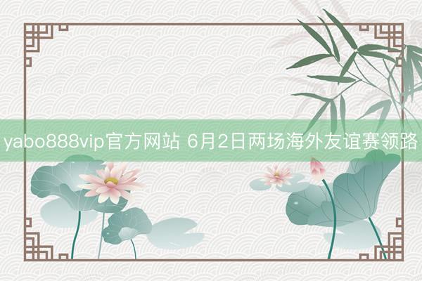 yabo888vip官方网站 6月2日两场海外友谊赛领路
