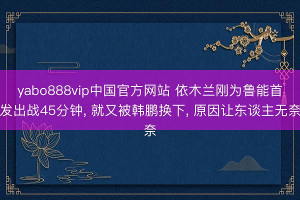 yabo888vip中国官方网站 依木兰刚为鲁能首发出战45分钟， 就又被韩鹏换下， 原因让东谈主无奈