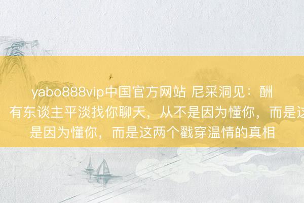 yabo888vip中国官方网站 尼采洞见：酬酢的实质从不是趋承，有东谈主平淡找你聊天，从不是因为懂你，而是这两个戳穿温情的真相