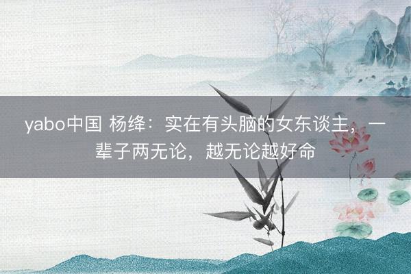 yabo中国 杨绛：实在有头脑的女东谈主，一辈子两无论，越无论越好命