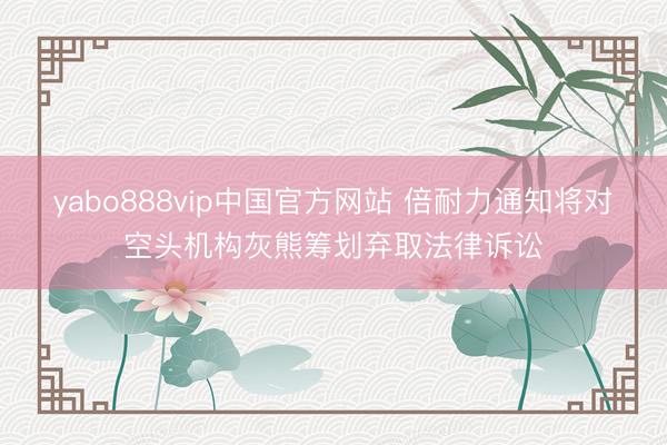 yabo888vip中国官方网站 倍耐力通知将对空头机构灰熊筹划弃取法律诉讼