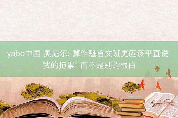 yabo中国 奥尼尔: 算作魁首文班更应该平直说‘我的拖累’ 而不是别的根由