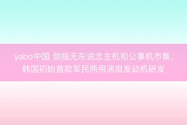 yabo中国 剑指无东说念主机和公事机市集，韩国初始首款军民两用涡扇发动机研发