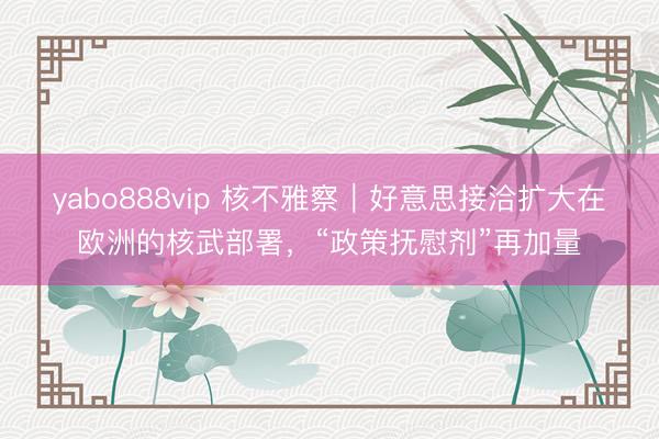 yabo888vip 核不雅察｜好意思接洽扩大在欧洲的核武部署，“政策抚慰剂”再加量