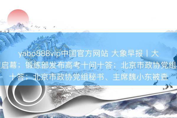 yabo888vip中国官方网站 大象早报丨大象新闻“象”助高考步履启幕；锻练部发布高考十问十答；北京市政协党组秘书、主席魏小东被查