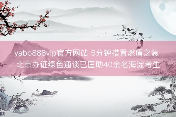 yabo888vip官方网站 5分钟措置燃眉之急 北京办证绿色通谈已匡助40余名海淀考生