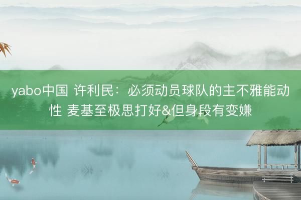 yabo中国 许利民:必须动员球队的主不雅能动性 麦基至极思打好&但身段有变嫌