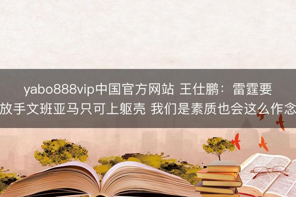 yabo888vip中国官方网站 王仕鹏：雷霆要放手文班亚马只可上躯壳 我们是素质也会这么作念