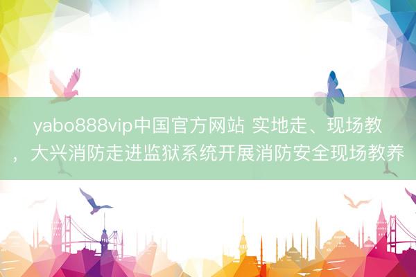 yabo888vip中国官方网站 实地走、现场教，大兴消防走进监狱系统开展消防安全现场教养
