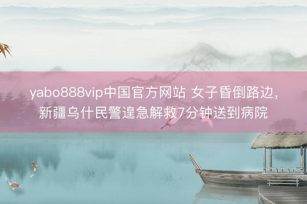 yabo888vip中国官方网站 女子昏倒路边，新疆乌什民警遑急解救7分钟送到病院