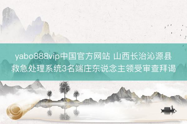 yabo888vip中国官方网站 山西长治沁源县救急处理系统3名端庄东说念主领受审查拜谒