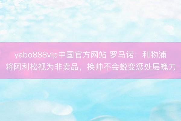 yabo888vip中国官方网站 罗马诺：利物浦将阿利松视为非卖品，换帅不会蜕变惩处层魄力