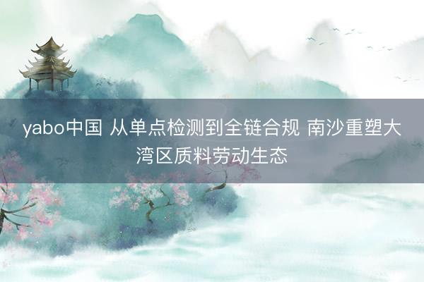 yabo中国 从单点检测到全链合规 南沙重塑大湾区质料劳动生态