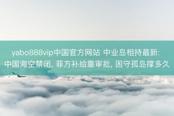 yabo888vip中国官方网站 中业岛相持最新: 中国海空禁闭， 菲方补给靠审批， 困守孤岛撑多久
