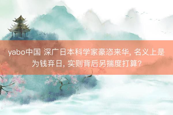 yabo中国 深广日本科学家豪恣来华， 名义上是为钱弃日， 实则背后另揣度打算?