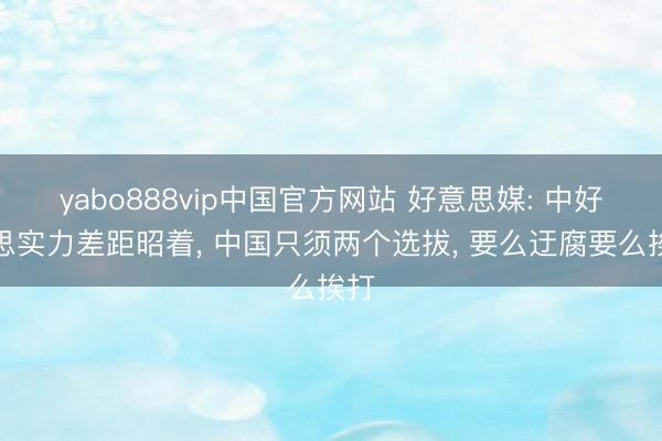 yabo888vip中国官方网站 好意思媒: 中好意思实力差距昭着， 中国只须两个选拔， 要么迂腐要么挨打