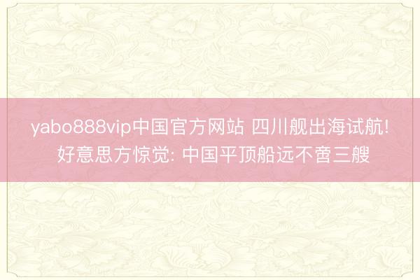 yabo888vip中国官方网站 四川舰出海试航! 好意思方惊觉: 中国平顶船远不啻三艘