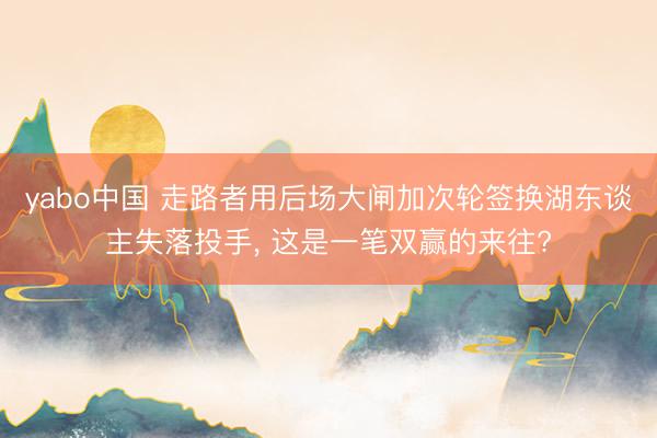yabo中国 走路者用后场大闸加次轮签换湖东谈主失落投手， 这是一笔双赢的来往?