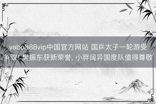 yabo888vip中国官方网站 国乒太子一轮游受争议! 樊振东获新荣誉， 小胖阔异国度队值得尊敬
