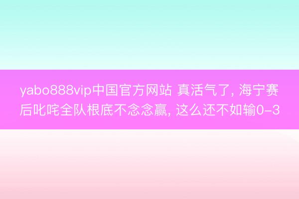 yabo888vip中国官方网站 真活气了， 海宁赛后叱咤全队根底不念念赢， 这么还不如输0-3