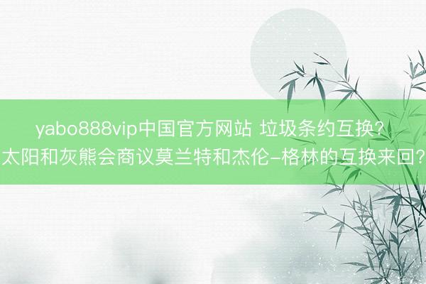 yabo888vip中国官方网站 垃圾条约互换? 太阳和灰熊会商议莫兰特和杰伦-格林的互换来回?