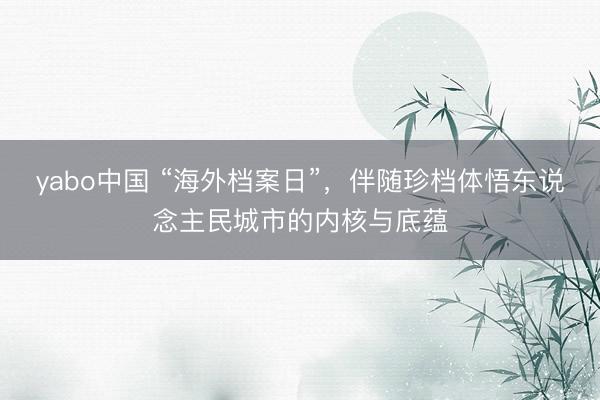 yabo中国 “海外档案日”，伴随珍档体悟东说念主民城市的内核与底蕴