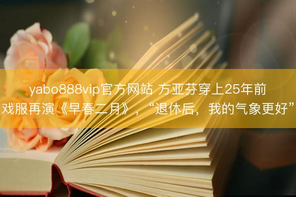 yabo888vip官方网站 方亚芬穿上25年前戏服再演《早春二月》，“退休后，我的气象更好”