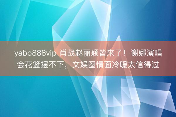 yabo888vip 肖战赵丽颖皆来了！谢娜演唱会花篮摆不下，文娱圈情面冷暖太信得过
