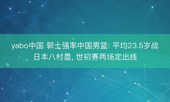 yabo中国 郭士强率中国男篮: 平均23.5岁战日本八村塁， 世初赛两场定出线