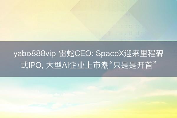 yabo888vip 雷蛇CEO: SpaceX迎来里程碑式IPO， 大型AI企业上市潮“只是是开首”