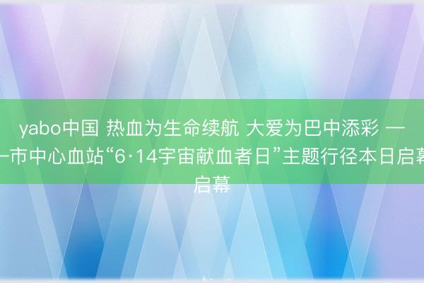 yabo中国 热血为生命续航 大爱为巴中添彩 ——市中心血站“6·14宇宙献血者日”主题行径本日启幕