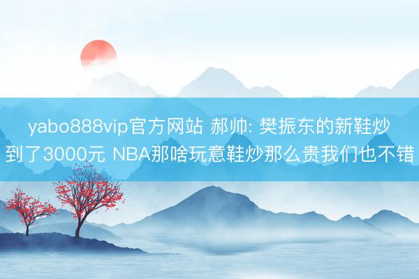 yabo888vip官方网站 郝帅: 樊振东的新鞋炒到了3000元 NBA那啥玩意鞋炒那么贵我们也不错