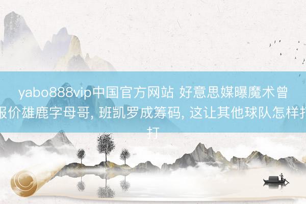 yabo888vip中国官方网站 好意思媒曝魔术曾报价雄鹿字母哥， 班凯罗成筹码， 这让其他球队怎样打