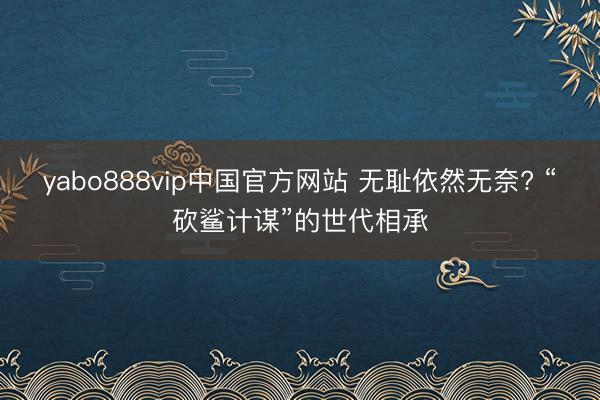 yabo888vip中国官方网站 无耻依然无奈? “砍鲨计谋”的世代相承