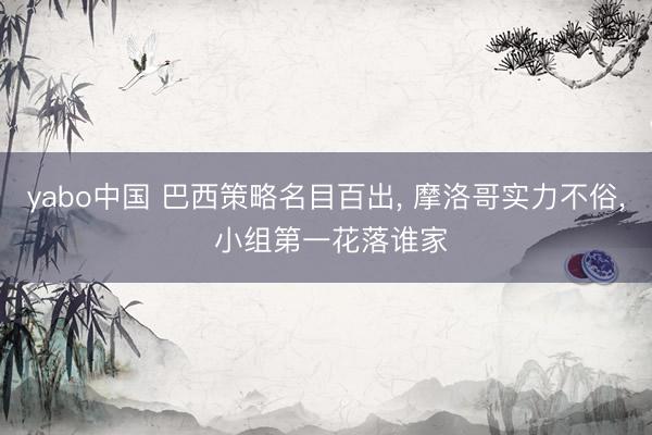 yabo中国 巴西策略名目百出， 摩洛哥实力不俗， 小组第一花落谁家