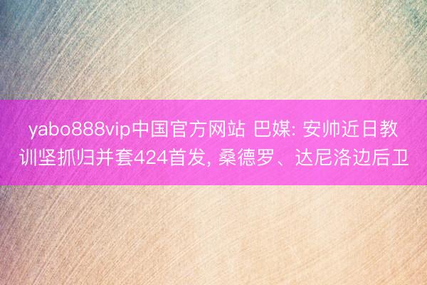 yabo888vip中国官方网站 巴媒: 安帅近日教训坚抓归并套424首发, 桑德罗、达尼洛边后卫