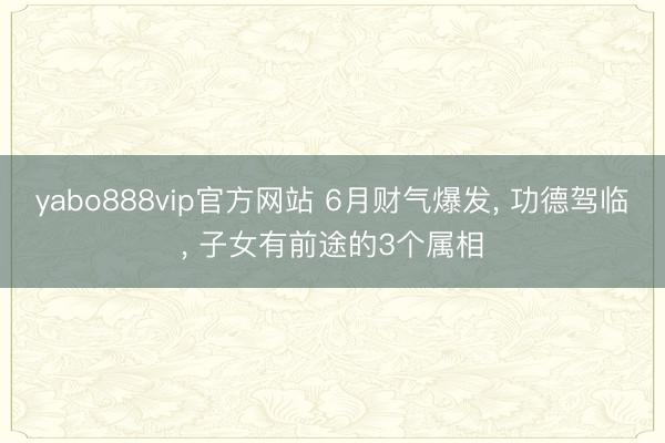 yabo888vip官方网站 6月财气爆发， 功德驾临， 子女有前途的3个属相
