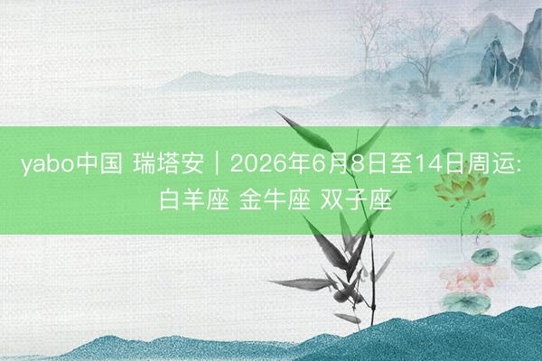 yabo中国 瑞塔安︱2026年6月8日至14日周运: 白羊座 金牛座 双子座